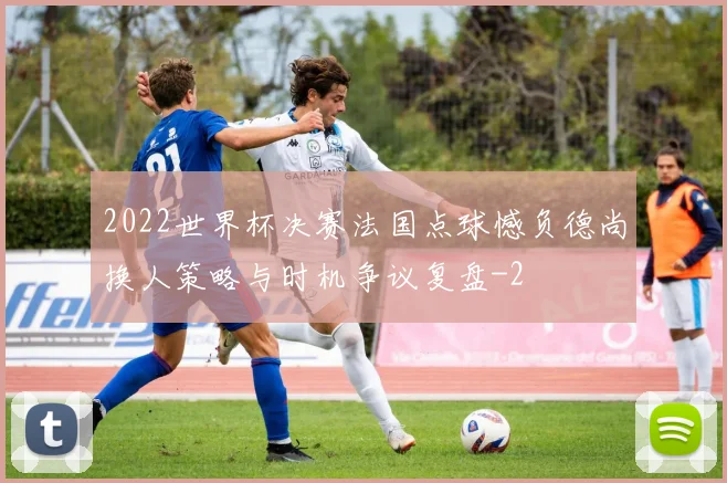 2022世界杯决赛法国点球憾负德尚换人策略与时机争议复盘