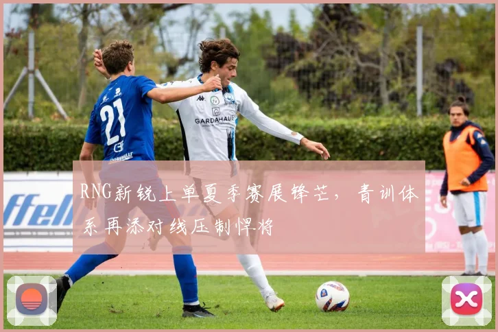 RNG新锐上单夏季赛展锋芒,青训体系再添对线压制悍将