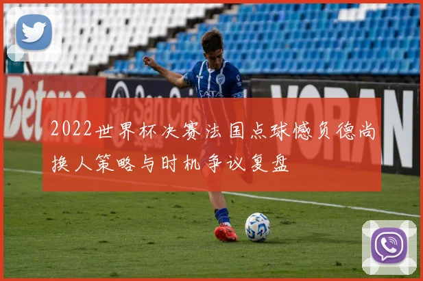 2022世界杯决赛法国点球憾负德尚换人策略与时机争议复盘