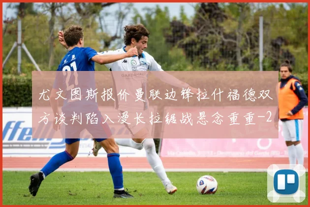 尤文图斯报价曼联边锋拉什福德双方谈判陷入漫长拉锯战悬念重重