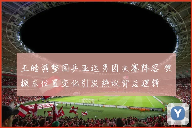 王皓调整国乒亚运男团决赛阵容 樊振东位置变化引发热议背后逻辑