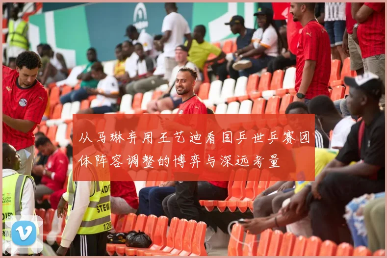 从马琳弃用王艺迪看国乒世乒赛团体阵容调整的博弈与深远考量