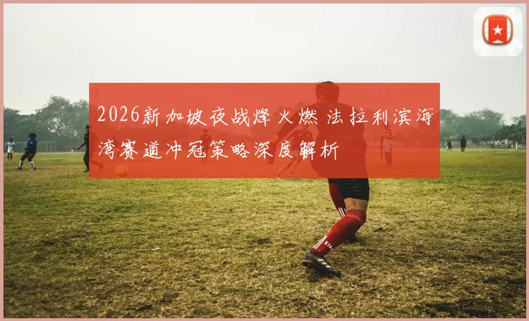 2026新加坡夜战烽火燃 法拉利滨海湾赛道冲冠策略深度解析