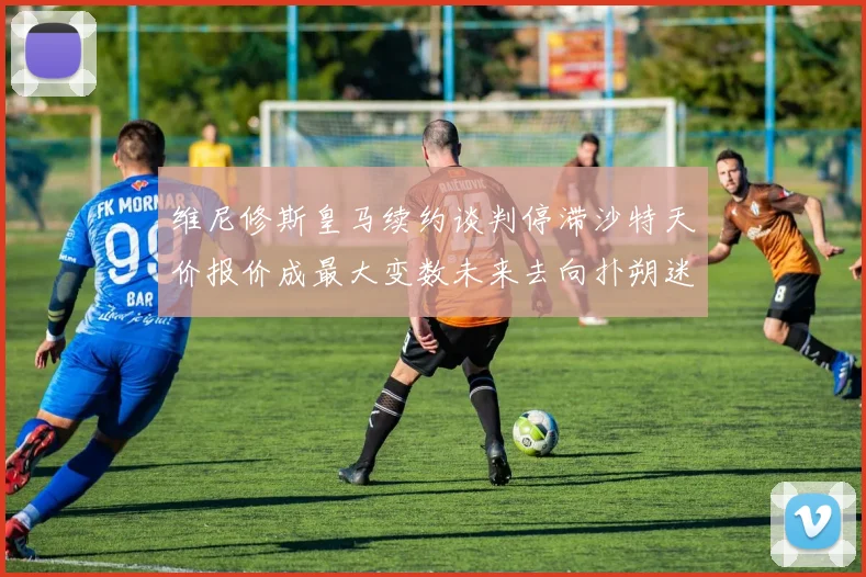 维尼修斯皇马续约谈判停滞沙特天价报价成最大变数未来去向扑朔迷离