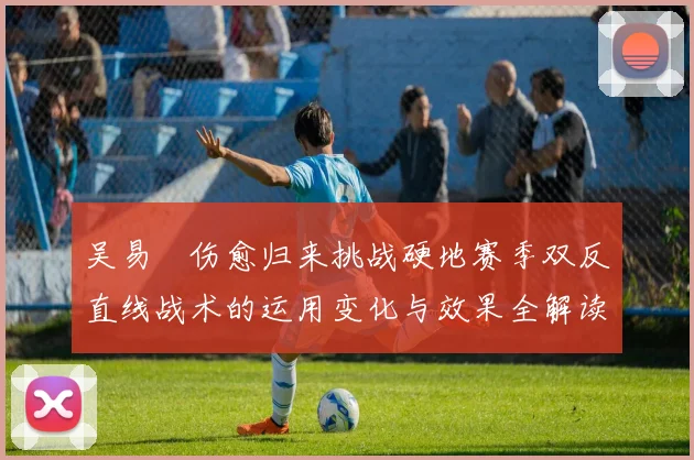 吴易昺伤愈归来挑战硬地赛季双反直线战术的运用变化与效果全解读