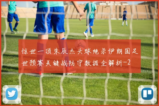 惊世一顶朱辰杰头球绝杀伊朗国足世预赛关键战防守数据全解析