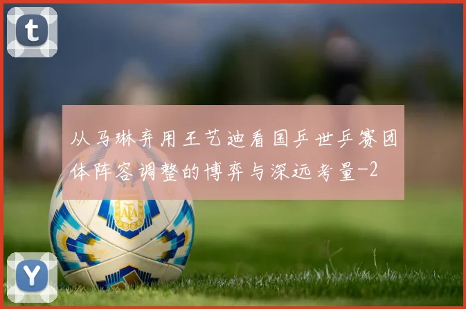 从马琳弃用王艺迪看国乒世乒赛团体阵容调整的博弈与深远考量