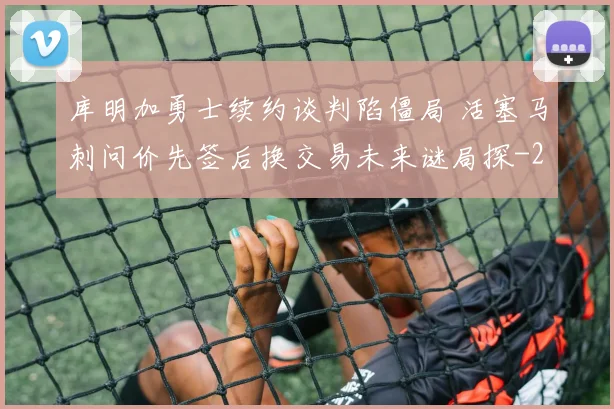 库明加勇士续约谈判陷僵局 活塞马刺问价先签后换交易未来谜局探