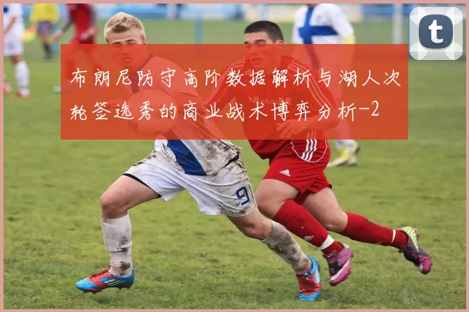 布朗尼防守高阶数据解析与湖人次轮签选秀的商业战术博弈分析