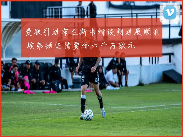 曼联引进布兰斯韦特谈判进展顺利 埃弗顿坚持要价六千万欧元
