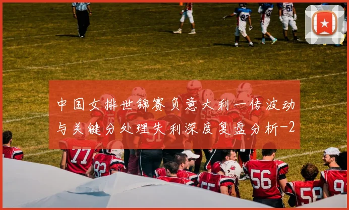中国女排世锦赛负意大利一传波动与关键分处理失利深度复盘分析