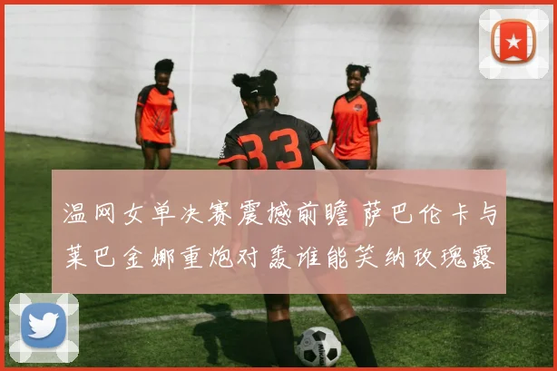 温网女单决赛震撼前瞻 萨巴伦卡与莱巴金娜重炮对轰谁能笑纳玫瑰露水盘