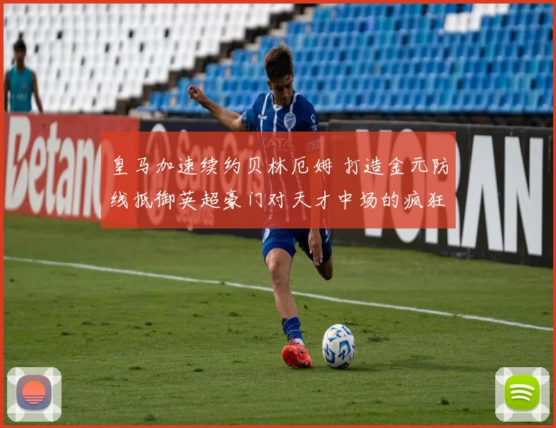 皇马加速续约贝林厄姆 打造金元防线抵御英超豪门对天才中场的疯狂挖角