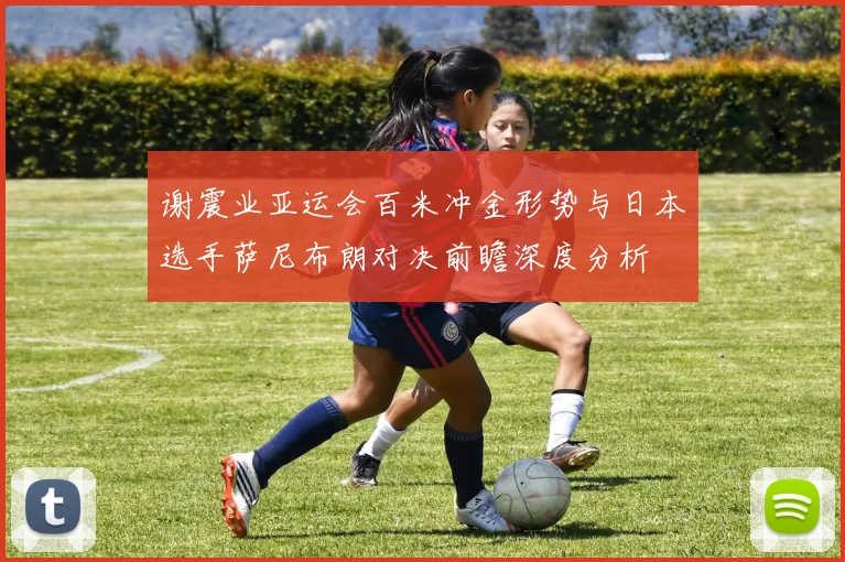 谢震业亚运会百米冲金形势与日本选手萨尼布朗对决前瞻深度分析