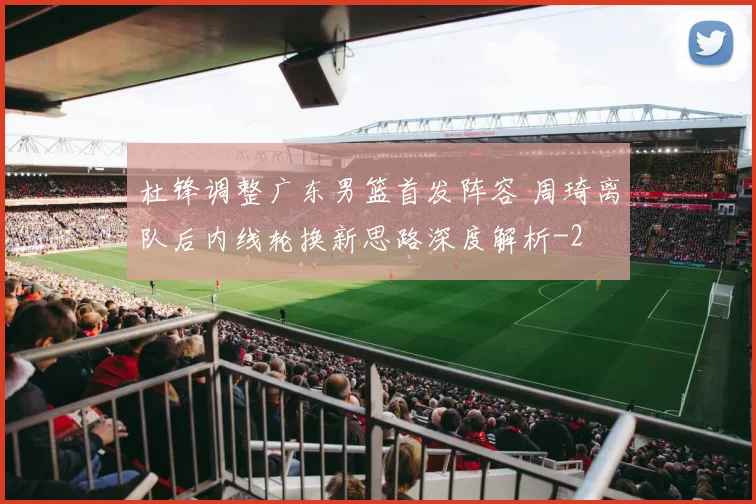 杜锋调整广东男篮首发阵容 周琦离队后内线轮换新思路深度解析