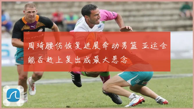 周琦腰伤恢复进展牵动男篮 亚运会能否赶上复出成最大悬念