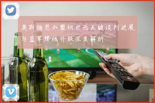 奥斯梅恩加盟切尔西关键谈判进展与蓝军锋线升级深度解析