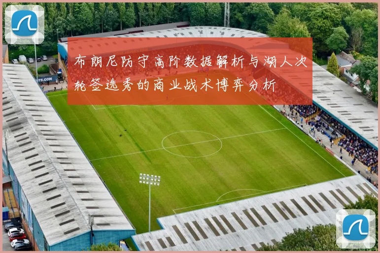 布朗尼防守高阶数据解析与湖人次轮签选秀的商业战术博弈分析
