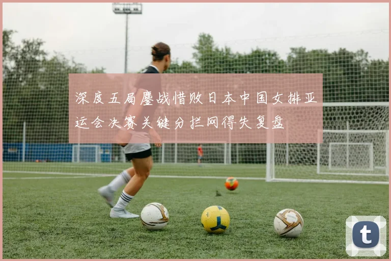 深度五局鏖战惜败日本中国女排亚运会决赛关键分拦网得失复盘