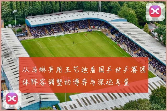 从马琳弃用王艺迪看国乒世乒赛团体阵容调整的博弈与深远考量