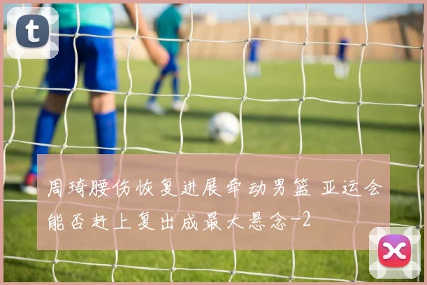 周琦腰伤恢复进展牵动男篮 亚运会能否赶上复出成最大悬念