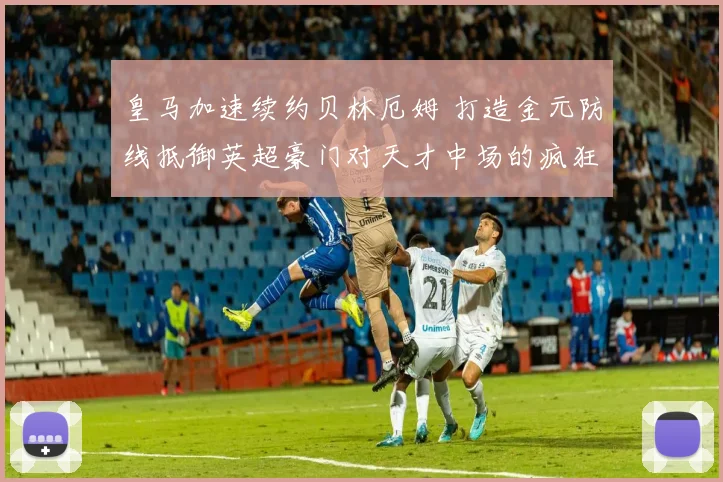 皇马加速续约贝林厄姆 打造金元防线抵御英超豪门对天才中场的疯狂挖角