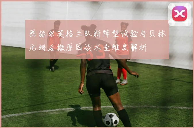 图赫尔英格兰队新阵型试验与贝林厄姆后撤原因战术全维度解析