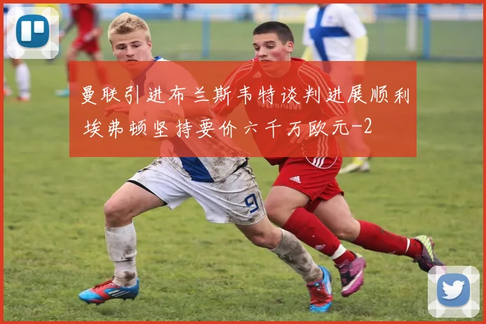 曼联引进布兰斯韦特谈判进展顺利 埃弗顿坚持要价六千万欧元