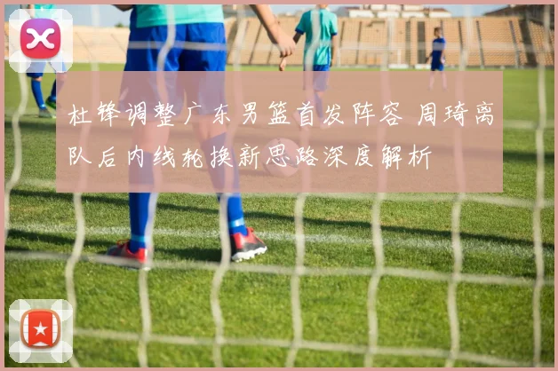 杜锋调整广东男篮首发阵容 周琦离队后内线轮换新思路深度解析